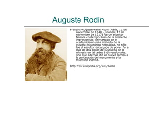 Auguste Rodin
    François-Auguste-René Rodin (París, 12 de
        noviembre de 1840 - Meudon, 17 de
        noviembre de 1917) fue un escultor
        francés contemporáneo de la corriente
        impresionista. Enmarcado en el
        academicismo más absoluto de la
        escuela escultórica neoclásica, no sólo
        fue el escultor encargado de poner fin a
        más de dos siglos de búsqueda de la
        mimesis en las artes tridimensionales,
        sino que además dio un nuevo rumbo a
        la concepción del monumento y la
        escultura pública.

    http://es.wikipedia.org/wiki/Rodin
 