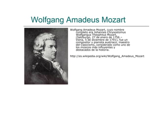 Wolfgang Amadeus Mozart
         Wolfgang Amadeus Mozart, cuyo nombre
             completo era Johannes Chrysostomus
             Wolfgangus Theophilus Mozart,
             (Salzburgo, 27 de enero de 1756 –
             Viena, 5 de diciembre de 1791), fue un
             compositor y pianista austriaco, maestro
             del Clasicismo, considerado como uno de
             los músicos más influyentes y
             destacados de la historia.

         http://es.wikipedia.org/wiki/Wolfgang_Amadeus_Mozart
 