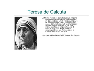 Teresa de Calcuta
      La Madre Teresa de Calcuta (Uskub, Imperio
          Otomano —actual Skopie, Macedonia—,
          26 de agosto de 1910 - Calcuta, India, 5
          de septiembre de 1997), nacida como
          Agnes Gonxha Bojaxhiu1 (pronunciado:
          [aɡˈnɛs ˈɡɔndʒa bɔjaˈdʒiu]), fue una
          monja católica de origen albanés2 3
          naturalizada india,4 que fundó la
          congregación de las Misioneras de la
          Caridad en Calcuta en 1950.

      http://es.wikipedia.org/wiki/Teresa_de_Calcuta
 