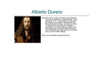 Alberto Durero
    Albrecht Dürer (más conocido como Alberto
        Durero en España1 ) (Núremberg, 21 de
        mayo de 1471 - Núremberg, 6 de abril
        de 1528) es el artista más famoso del
        Renacimiento alemán, conocido en todo
        el mundo por sus pinturas, dibujos,
        grabados y escritos teóricos sobre arte,
        que ejercieron una profunda influencia
        en los artistas del siglo XVI de su propio
        país y de los Países Bajos.

    http://es.wikipedia.org/wiki/Durero
 