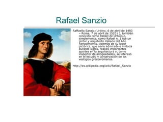 Rafael Sanzio
    Raffaello Sanzio (Urbino, 6 de abril de 1483
        – Roma, 7 de abril de 15201 ), también
        conocido como Rafael de Urbino o,
        simplemente, como Rafael n. 1 fue un
        pintor y arquitecto italiano del Alto
        Renacimiento. Además de su labor
        pictórica, que sería admirada e imitada
        durante siglos, realizó importantes
        aportes en la arquitectura y, como
        inspector de antigüedades, se interesó
        en el estudio y conservación de los
        vestigios grecorromanos.

    http://es.wikipedia.org/wiki/Rafael_Sanzio
 