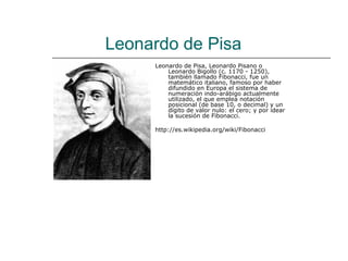 Leonardo de Pisa
     Leonardo de Pisa, Leonardo Pisano o
         Leonardo Bigollo (c. 1170 - 1250),
         también llamado Fibonacci, fue un
         matemático italiano, famoso por haber
         difundido en Europa el sistema de
         numeración indo-arábigo actualmente
         utilizado, el que emplea notación
         posicional (de base 10, o decimal) y un
         dígito de valor nulo: el cero; y por idear
         la sucesión de Fibonacci.

     http://es.wikipedia.org/wiki/Fibonacci
 