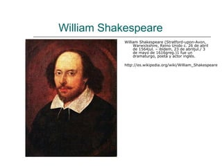 William Shakespeare
            William Shakespeare (Stratford-upon-Avon,
                 Warwickshire, Reino Unido c. 26 de abril
                 de 1564jul. – ibídem, 23 de abriljul./ 3
                 de mayo de 1616greg.)1 fue un
                 dramaturgo, poeta y actor inglés.

            http://es.wikipedia.org/wiki/William_Shakespeare
 