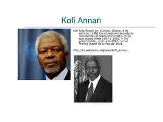 Kofi Annan
  Kofi Atta Annan (n. Kumasi, Ghana, 8 de
       abril de 1938) fue el séptimo Secretario
       General de las Naciones Unidas, cargo
       que ocupó entre 1997 y 2006, y fue
       galardonado, junto a la ONU, con el
       Premio Nobel de la Paz de 2001.

  http://es.wikipedia.org/wiki/Kofi_Annan
 