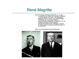 René Magritte
    René François Ghislain Magritte (n. 21 de
        noviembre de 1898, en Lessines, Bélgica
        - 15 de agosto de 1967, en Bruselas,
        Bélgica) fue un pintor surrealista belga.
        Conocido por sus ingeniosas y
        provocativas imágenes, pretendía con su
        trabajo cambiar la percepción
        precondicionada de la realidad y forzar
        al observador a hacerse hipersensitivo a
        su entorno.

    http://es.wikipedia.org/wiki/Magritte
 