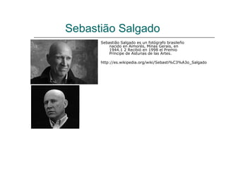 Sebastião Salgado
      Sebastião Salgado es un fotógrafo brasileño
          nacido en Aimorés, Minas Gerais, en
          1944.1 2 Recibió en 1998 el Premio
          Príncipe de Asturias de las Artes.

      http://es.wikipedia.org/wiki/Sebasti%C3%A3o_Salgado
 