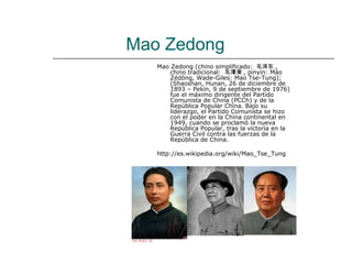 Mao Zedong
   Mao Zedong (chino simplificado: 毛泽东 ,
       chino tradicional: 毛澤東 , pinyin: Máo
       Zédōng, Wade-Giles: Mao Tse-Tung);
       (Shaoshan, Hunan, 26 de diciembre de
       1893 – Pekín, 9 de septiembre de 1976)
       fue el máximo dirigente del Partido
       Comunista de China (PCCh) y de la
       República Popular China. Bajo su
       liderazgo, el Partido Comunista se hizo
       con el poder en la China continental en
       1949, cuando se proclamó la nueva
       República Popular, tras la victoria en la
       Guerra Civil contra las fuerzas de la
       República de China.

   http://es.wikipedia.org/wiki/Mao_Tse_Tung
 
