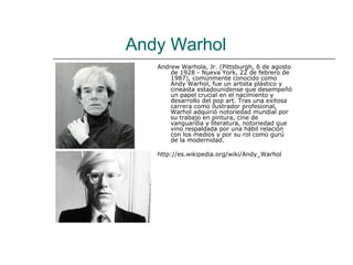 Andy Warhol
   Andrew Warhola, Jr. (Pittsburgh, 6 de agosto
       de 1928 - Nueva York, 22 de febrero de
       1987), comúnmente conocido como
       Andy Warhol, fue un artista plástico y
       cineasta estadounidense que desempeñó
       un papel crucial en el nacimiento y
       desarrollo del pop art. Tras una exitosa
       carrera como ilustrador profesional,
       Warhol adquirió notoriedad mundial por
       su trabajo en pintura, cine de
       vanguardia y literatura, notoriedad que
       vino respaldada por una hábil relación
       con los medios y por su rol como gurú
       de la modernidad.

   http://es.wikipedia.org/wiki/Andy_Warhol
 