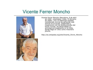 Vicente Ferrer Moncho
        Vicente Ferrer Moncho (Barcelona, 9 de abril
            de 1920 - Anantapur, India, 19 de junio
            de 20091 ) fue un filántropo español,
            considerado una de las personas más
            activas en la ayuda, solidaridad y
            cooperación con los desfavorecidos del
            tercer mundo. Ha desarrollado su
            actividad principalmente en la India,
            donde llegó en 1952 como misionero
            jesuita.

        http://es.wikipedia.org/wiki/Vicente_Ferrer_Moncho
 