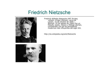 Friedrich Nietzsche
       Friedrich Wilhelm Nietzsche (AFI ˈfʁiːdʁɪç
            ˈvɪlhəlm ˈniːtsʃə) (Röcken, cerca de
                          ͡
            Lützen, 15 de octubre de 1844 –
            Weimar, 25 de agosto de 1900) fue un
            filósofo, poeta, músico y filólogo alemán,
            considerado uno de los pensadores
            modernos más influyentes del siglo XIX.


       http://es.wikipedia.org/wiki/Nietzsche
 