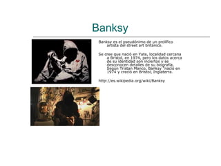 Banksy
 Banksy es el pseudónimo de un prolífico
     artista del street art británico.

 Se cree que nació en Yate, localidad cercana
     a Bristol, en 1974, pero los datos acerca
     de su identidad son inciertos y se
     desconocen detalles de su biografía.
     Según Tristan Manco, Banksy "nació en
     1974 y creció en Bristol, Inglaterra.

 http://es.wikipedia.org/wiki/Banksy
 