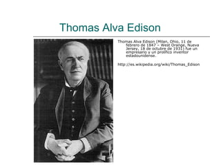 Thomas Alva Edison
          Thomas Alva Edison (Milan, Ohio, 11 de
             febrero de 1847 – West Orange, Nueva
             Jersey, 18 de octubre de 1931) fue un
             empresario y un prolífico inventor
             estadounidense.

          http://es.wikipedia.org/wiki/Thomas_Edison
 