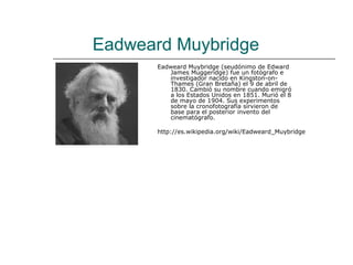 Eadweard Muybridge
       Eadweard Muybridge (seudónimo de Edward
          James Muggeridge) fue un fotógrafo e
          investigador nacido en Kingston-on-
          Thames (Gran Bretaña) el 9 de abril de
          1830. Cambió su nombre cuando emigró
          a los Estados Unidos en 1851. Murió el 8
          de mayo de 1904. Sus experimentos
          sobre la cronofotografía sirvieron de
          base para el posterior invento del
          cinematógrafo.

       http://es.wikipedia.org/wiki/Eadweard_Muybridge
 