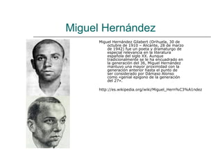Miguel Hernández
     Miguel Hernández Gilabert (Orihuela, 30 de
         octubre de 1910 – Alicante, 28 de marzo
         de 1942) fue un poeta y dramaturgo de
         especial relevancia en la literatura
         española del siglo XX. Aunque
         tradicionalmente se le ha encuadrado en
         la generación del 36, Miguel Hernández
         mantuvo una mayor proximidad con la
         generación anterior hasta el punto de
         ser considerado por Dámaso Alonso
         como «genial epígono de la generación
         del 27».

     http://es.wikipedia.org/wiki/Miguel_Hern%C3%A1ndez
 