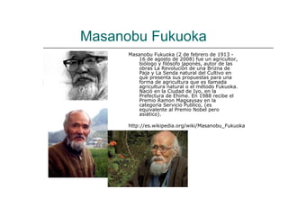 Masanobu Fukuoka
      Masanobu Fukuoka (2 de febrero de 1913 -
         16 de agosto de 2008) fue un agricultor,
         biólogo y filósofo japonés, autor de las
         obras La Revolución de una Brizna de
         Paja y La Senda natural del Cultivo en
         que presenta sus propuestas para una
         forma de agricultura que es llamada
         agricultura natural o el método Fukuoka.
         Nació en la Ciudad de Iyo, en la
         Prefectura de Ehime. En 1988 recibe el
         Premio Ramon Magsaysay en la
         categoría Servicio Publico, (es
         equivalente al Premio Nobel pero
         asiático).

      http://es.wikipedia.org/wiki/Masanobu_Fukuoka
 