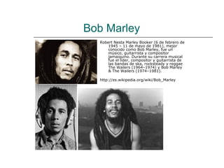 Bob Marley
  Robert Nesta Marley Booker (6 de febrero de
      1945 – 11 de mayo de 1981), mejor
      conocido como Bob Marley, fue un
      músico, guitarrista y compositor
      jamaiquino. Durante su carrera musical
      fue el líder, compositor y guitarrista de
      las bandas de ska, rocksteady y reggae
      The Wailers (1964–1974) y Bob Marley
      & The Wailers (1974–1981).

  http://es.wikipedia.org/wiki/Bob_Marley
 
