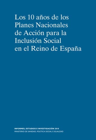 Los 10 años de los 
Planes Nacionales 
de Acción para la 
Inclusión Social 
en el Reino de España 
INFORMES, ESTUDIOS E INVESTIGACIÓN 2010 
MINISTERIO DE SANIDAD, POLÍTICA SOCIAL E IGUALDAD 
 