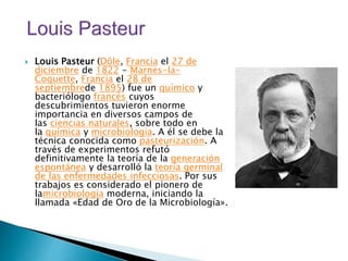  Louis Pasteur (Dôle, Francia el 27 de
diciembre de 1822 - Marnes-la-
Coquette, Francia el 28 de
septiembrede 1895) fue un químico y
bacteriólogo francés cuyos
descubrimientos tuvieron enorme
importancia en diversos campos de
las ciencias naturales, sobre todo en
la química y microbiología. A él se debe la
técnica conocida como pasteurización. A
través de experimentos refutó
definitivamente la teoría de la generación
espontánea y desarrolló la teoría germinal
de las enfermedades infecciosas. Por sus
trabajos es considerado el pionero de
lamicrobiología moderna, iniciando la
llamada «Edad de Oro de la Microbiología».
 