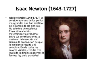 Isaac Newton (1643-1727)
• Isaac Newton (1643-1727): Es
considerado uno de los genios
más grandes que han existido
en el campo de las ciencias.
No solo fue un excelente
físico, sino además
matemático y astrónomo.
Entre sus contribuciones se
destacan la invención del
cálculo, la proposición de que
la luz blanca resulta una
combinación de todos los
colores visibles, creó las tres
leyes de la dinámica además la
famosa ley de la gravedad.
 