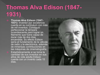  Thomas Alva Edison (1847-
1931): Inventor por excelencia
cuenta en su curriculum con más
de mil inventos. Consiguió
perfeccionar la lámpara
incandescente para lograr un
filamento que fuera capaz de
durar más de dos días
encendida. Su efecto Edison
sería el fundamento de la válvula
de radio y la electrónica, además
de inmensas contribuciones en
las máquinas de cinematografía.
 Estadísticamente si se toma la
cantidad de sus inventos en sus
años de vida adulta Edison
cuenta con un invento cada 15
días.
 