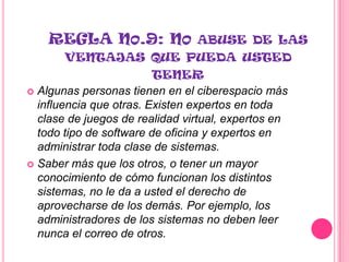 REGLA NO.9: NO ABUSE DE LAS
        VENTAJAS QUE PUEDA USTED
                         TENER
 Algunas personas tienen en el ciberespacio más
  influencia que otras. Existen expertos en toda
  clase de juegos de realidad virtual, expertos en
  todo tipo de software de oficina y expertos en
  administrar toda clase de sistemas.
 Saber más que los otros, o tener un mayor
  conocimiento de cómo funcionan los distintos
  sistemas, no le da a usted el derecho de
  aprovecharse de los demás. Por ejemplo, los
  administradores de los sistemas no deben leer
  nunca el correo de otros.
 