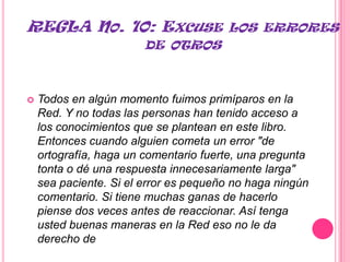 REGLA NO. 10: EXCUSE                   LOS ERRORES
                        DE OTROS



   Todos en algún momento fuimos primíparos en la
    Red. Y no todas las personas han tenido acceso a
    los conocimientos que se plantean en este libro.
    Entonces cuando alguien cometa un error "de
    ortografía, haga un comentario fuerte, una pregunta
    tonta o dé una respuesta innecesariamente larga"
    sea paciente. Si el error es pequeño no haga ningún
    comentario. Si tiene muchas ganas de hacerlo
    piense dos veces antes de reaccionar. Así tenga
    usted buenas maneras en la Red eso no le da
    derecho de corregir a todo el mudo.
 