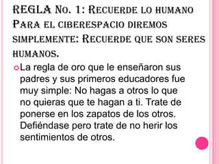 REGLA NO. 1: RECUERDE LO HUMANO
PARA EL CIBERESPACIO DIREMOS
SIMPLEMENTE: RECUERDE QUE SON SERES
HUMANOS.
 Laregla de oro que le enseñaron sus
 padres y sus primeros educadores fue
 muy simple: No hagas a otros lo que
 no quieras que te hagan a ti. Trate de
 ponerse en los zapatos de los otros.
 Defiéndase pero trate de no herir los
 sentimientos de otros.
 