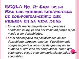 REGLA NO. 2: SIGA EN LA
RED LOS MISMOS ESTÁNDARES
DE COMPORTAMIENTO QUE
UTILIZA EN LA VIDA REAL
 En la vida real la mayoría de las personas
  obedecen la ley, ya sea por voluntad propia o por
  miedo a ser descubiertos.
 En el ciberespacio las posibilidades de ser
  descubierto parecen remotas. Y posiblemente
  porque la gente a veces olvida que hay un ser
  humano al otro lado del computador, creen que
  estándares éticos o de comportamiento bajos, son
  aceptables.
 