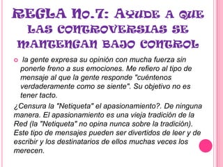 REGLA NO.7: AYUDE A QUE
  LAS CONTROVERSIAS SE
 MANTENGAN BAJO CONTROL
  la gente expresa su opinión con mucha fuerza sin
  ponerle freno a sus emociones. Me refiero al tipo de
  mensaje al que la gente responde "cuéntenos
  verdaderamente como se siente". Su objetivo no es
  tener tacto.
¿Censura la "Netiqueta" el apasionamiento?. De ninguna
manera. El apasionamiento es una vieja tradición de la
Red (la "Netiqueta" no opina nunca sobre la tradición).
Este tipo de mensajes pueden ser divertidos de leer y de
escribir y los destinatarios de ellos muchas veces los
merecen.
 