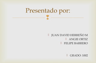 Presentado por: 
 
 JUAN DAVID HERREÑO M 
 ANGIE ORTIZ 
 FELIPE BARRERO 
 GRADO: 1002 
 