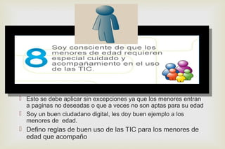
 Esto se debe aplicar sin excepciones ya que los menores entran
a paginas no deseadas o que a veces no son aptas para su edad
 Soy un buen ciudadano digital, les doy buen ejemplo a los
menores de edad.
 Defino reglas de buen uso de las TIC para los menores de
edad que acompaño
 