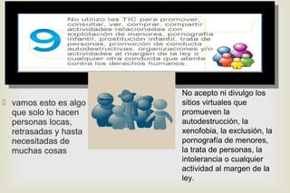 
 vamos esto es algo
que solo lo hacen
personas locas,
retrasadas y hasta
necesitadas de
muchas cosas
No acepto ni divulgo los
sitios virtuales que
promueven la
autodestrucción, la
xenofobia, la exclusión, la
pornografía de menores,
la trata de personas, la
intolerancia o cualquier
actividad al margen de la
ley.
 