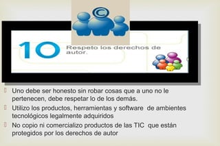 
 Uno debe ser honesto sin robar cosas que a uno no le
pertenecen, debe respetar lo de los demás.
 Utilizo los productos, herramientas y software de ambientes
tecnológicos legalmente adquiridos
 No copio ni comercializo productos de las TIC que están
protegidos por los derechos de autor
 