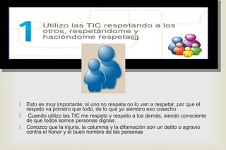
 Esto es muy importante; si uno no respeta no lo van a respetar, por que el
respeto va primero que todo, de lo que yo siembro eso cosecho
 Cuando utilizo las TIC me respeto y respeto a los demás, siendo consciente
de que todos somos personas dignas.
 Conozco que la injuria, la calumnia y la difamación son un delito o agravio
contra el honor y el buen nombre de las personas
 