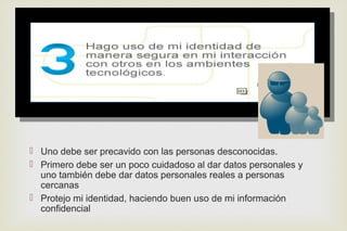 
 Uno debe ser precavido con las personas desconocidas.
 Primero debe ser un poco cuidadoso al dar datos personales y
uno también debe dar datos personales reales a personas
cercanas
 Protejo mi identidad, haciendo buen uso de mi información
confidencial
 
