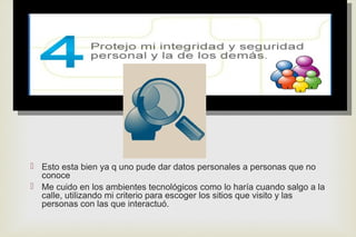 
 Esto esta bien ya q uno pude dar datos personales a personas que no
conoce
 Me cuido en los ambientes tecnológicos como lo haría cuando salgo a la
calle, utilizando mi criterio para escoger los sitios que visito y las
personas con las que interactuó.
 
