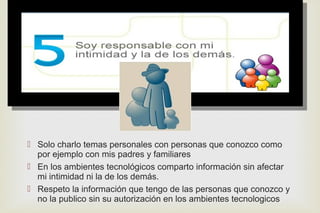 
 Solo charlo temas personales con personas que conozco como
por ejemplo con mis padres y familiares
 En los ambientes tecnológicos comparto información sin afectar
mi intimidad ni la de los demás.
 Respeto la información que tengo de las personas que conozco y
no la publico sin su autorización en los ambientes tecnologicos
 