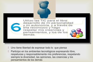 
 Uno tiene libertad de expresar todo lo que piensa
 Participo en los ambientes tecnológicos expresando libre,
respetuosa y responsablemente mis preferencias, respetando
siempre la diversidad, las opiniones, las creencias y los
pensamientos de los demás
 