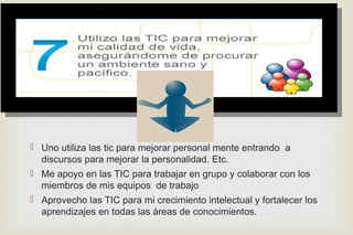 
 Uno utiliza las tic para mejorar personal mente entrando a
discursos para mejorar la personalidad. Etc.
 Me apoyo en las TIC para trabajar en grupo y colaborar con los
miembros de mis equipos de trabajo
 Aprovecho las TIC para mi crecimiento intelectual y fortalecer los
aprendizajes en todas las áreas de conocimientos.
 