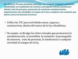 No utilizo las TIC para promover, consultar, ver, comprar, compartir actividades
relacionadas con explotación de menores, pornografía infantil, prostitución
infantil, trata de personas, promoción de conductas autodestructivas,
organizaciones y/o actividades al margen de la ley o cualquier otra conducta que
atente contra los derechos humanos.
 Utilizo las TIC para actividades sanas, seguras y
constructivas, dentro del marco de la ley colombiana.
 No acepto, ni divulgo los sitios virtuales que promueven la
autodestrucción, la xenofobia, la exclusión, la pornografía
de menores, trata de personas, la intolerancia o cualquier
actividad al margen de la ley.
 