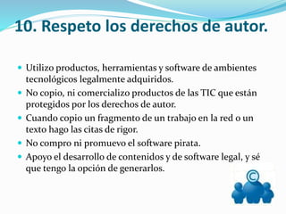 10. Respeto los derechos de autor.
 Utilizo productos, herramientas y software de ambientes
tecnológicos legalmente adquiridos.
 No copio, ni comercializo productos de las TIC que están
protegidos por los derechos de autor.
 Cuando copio un fragmento de un trabajo en la red o un
texto hago las citas de rigor.
 No compro ni promuevo el software pirata.
 Apoyo el desarrollo de contenidos y de software legal, y sé
que tengo la opción de generarlos.
 