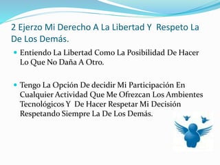 2 Ejerzo Mi Derecho A La Libertad Y Respeto La
De Los Demás.
 Entiendo La Libertad Como La Posibilidad De Hacer
Lo Que No Daña A Otro.
 Tengo La Opción De decidir Mi Participación En
Cualquier Actividad Que Me Ofrezcan Los Ambientes
Tecnológicos Y De Hacer Respetar Mi Decisión
Respetando Siempre La De Los Demás.
 