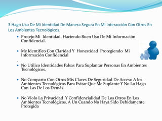 3 Hago Uso De Mi Identidad De Manera Segura En Mi Interacción Con Otros En
Los Ambientes Tecnológicos.
 Protejo Mi Identidad, Haciendo Buen Uso De Mi Información
Confidencial.
 Me Identifico Con Claridad Y Honestidad Protegiendo Mi
Información Confidencial
.
 No Utilizo Identidades Falsas Para Suplantar Personas En Ambientes
Tecnológicos.
 No Comparto Con Otros Mis Claves De Seguridad De Acceso A los
Ambientes Tecnológicos Para Evitar Que Me Suplante Y No Lo Hago
Con Las De Los Demás.
 No Violo La Privacidad Y Confidencialidad De Los Otros En Los
Ambientes Tecnológicos, A Un Cuando No Haya Sido Debidamente
Protegida
 