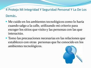4 Protejo Mi Integridad Y Seguridad Personal Y La De Los
Demás.
 Me cuido en los ambientes tecnológicos como lo haría
cuando salgo a la calle, utilizando mi criterio para
escoger los sitios que visito y las personas con las que
interactúo.
 Tomo las precauciones necesarias en las relaciones que
establezco con otras personas que he conocido en los
ambientes tecnológicos.
 