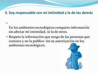 5. Soy responsable con mi intimidad y la de los demás

En los ambientes tecnológicos comparto información
sin afectar mi intimidad, ni la de otros.
 Respeto la información que tengo de las personas que
conozco y no la publico sin su autorización en los
ambientes tecnológicos.
 