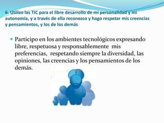 6. Utilizo las TIC para el libre desarrollo de mi personalidad y mi
autonomía, y a través de ella reconozco y hago respetar mis creencias
y pensamientos, y los de los demás
 Participo en los ambientes tecnológicos expresando
libre, respetuosa y responsablemente mis
preferencias, respetando siempre la diversidad, las
opiniones, las creencias y los pensamientos de los
demás.
 