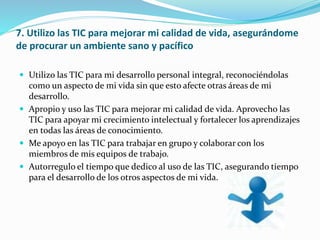 7. Utilizo las TIC para mejorar mi calidad de vida, asegurándome
de procurar un ambiente sano y pacífico
 Utilizo las TIC para mi desarrollo personal integral, reconociéndolas
como un aspecto de mi vida sin que esto afecte otras áreas de mi
desarrollo.
 Apropio y uso las TIC para mejorar mi calidad de vida. Aprovecho las
TIC para apoyar mi crecimiento intelectual y fortalecer los aprendizajes
en todas las áreas de conocimiento.
 Me apoyo en las TIC para trabajar en grupo y colaborar con los
miembros de mis equipos de trabajo.
 Autorregulo el tiempo que dedico al uso de las TIC, asegurando tiempo
para el desarrollo de los otros aspectos de mi vida.
 
