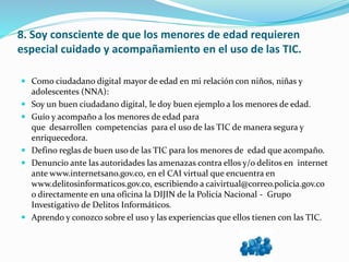 8. Soy consciente de que los menores de edad requieren
especial cuidado y acompañamiento en el uso de las TIC.
 Como ciudadano digital mayor de edad en mi relación con niños, niñas y
adolescentes (NNA):
 Soy un buen ciudadano digital, le doy buen ejemplo a los menores de edad.
 Guío y acompaño a los menores de edad para
que desarrollen competencias para el uso de las TIC de manera segura y
enriquecedora.
 Defino reglas de buen uso de las TIC para los menores de edad que acompaño.
 Denuncio ante las autoridades las amenazas contra ellos y/o delitos en internet
ante www.internetsano.gov.co, en el CAI virtual que encuentra en
www.delitosinformaticos.gov.co, escribiendo a caivirtual@correo.policia.gov.co
o directamente en una oficina la DIJIN de la Policía Nacional - Grupo
Investigativo de Delitos Informáticos.
 Aprendo y conozco sobre el uso y las experiencias que ellos tienen con las TIC.
 