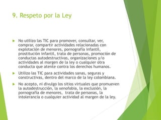 9. Respeto por la Ley
 No utilizo las TIC para promover, consultar, ver,
comprar, compartir actividades relacionadas con
explotación de menores, pornografía infantil,
prostitución infantil, trata de personas, promoción de
conductas autodestructivas, organizaciones y/o
actividades al margen de la ley o cualquier otra
conducta que atente contra los derechos humanos.
 Utilizo las TIC para actividades sanas, seguras y
constructivas, dentro del marco de la ley colombiana.
 No acepto, ni divulgo los sitios virtuales que promueven
la autodestrucción, la xenofobia, la exclusión, la
pornografía de menores, trata de personas, la
intolerancia o cualquier actividad al margen de la ley.
 