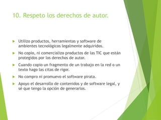 10. Respeto los derechos de autor.
 Utilizo productos, herramientas y software de
ambientes tecnológicos legalmente adquiridos.
 No copio, ni comercializo productos de las TIC que están
protegidos por los derechos de autor.
 Cuando copio un fragmento de un trabajo en la red o un
texto hago las citas de rigor.
 No compro ni promuevo el software pirata.
 Apoyo el desarrollo de contenidos y de software legal, y
sé que tengo la opción de generarlos.
 